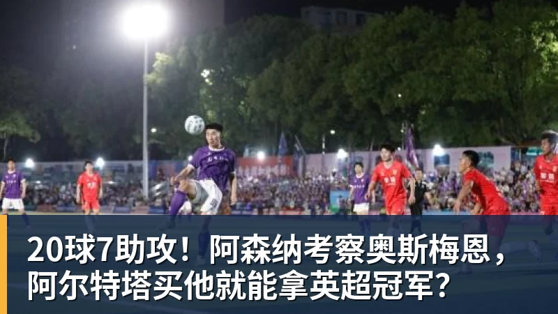 好博体育20球7助攻！阿森纳考察奥斯梅恩，阿尔特塔买他就能拿英超冠军？